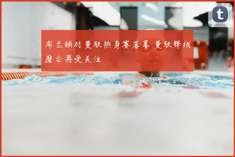 布兰顿对曼联热身赛落幕 曼联锋线磨合再受关注