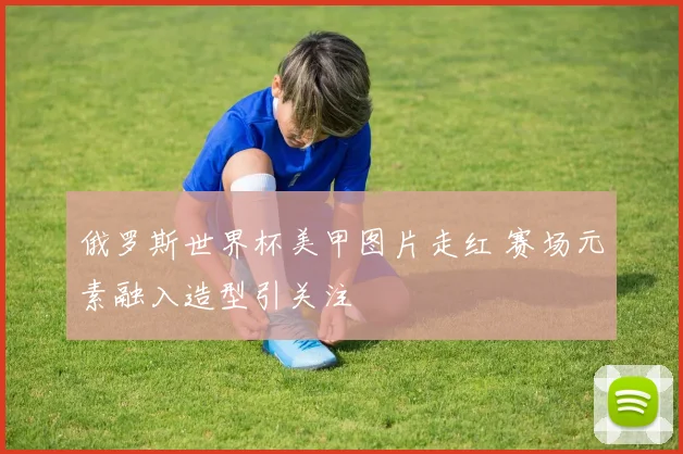俄罗斯世界杯美甲图片走红 赛场元素融入造型引关注