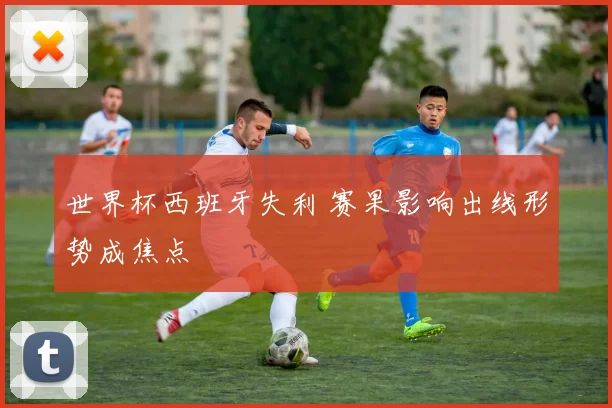 世界杯西班牙失利 赛果影响出线形势成焦点