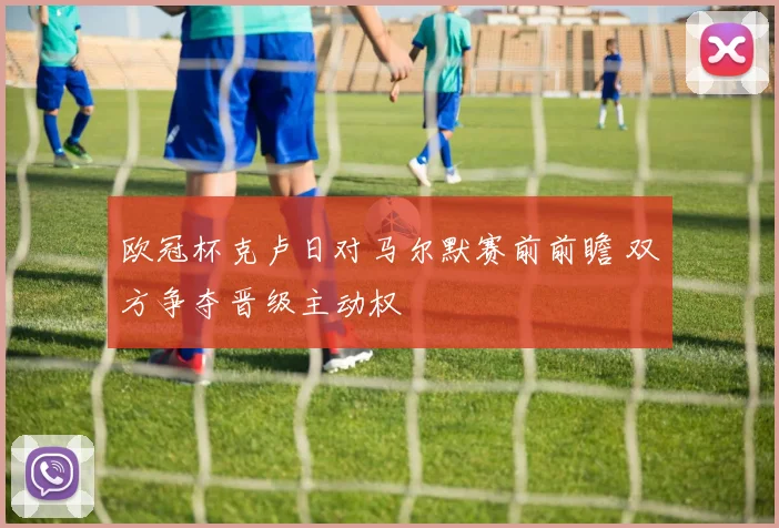 欧冠杯克卢日对马尔默赛前前瞻 双方争夺晋级主动权