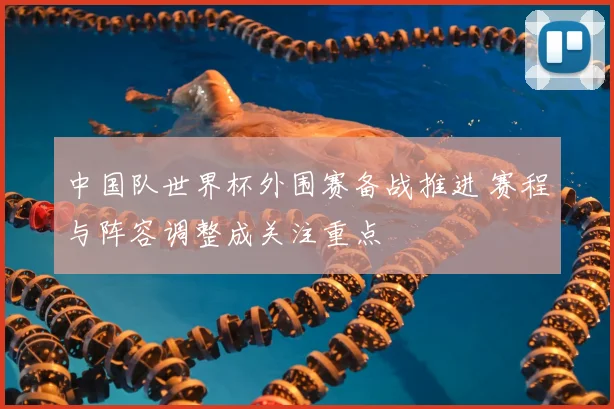 中国队世界杯外围赛备战推进 赛程与阵容调整成关注重点