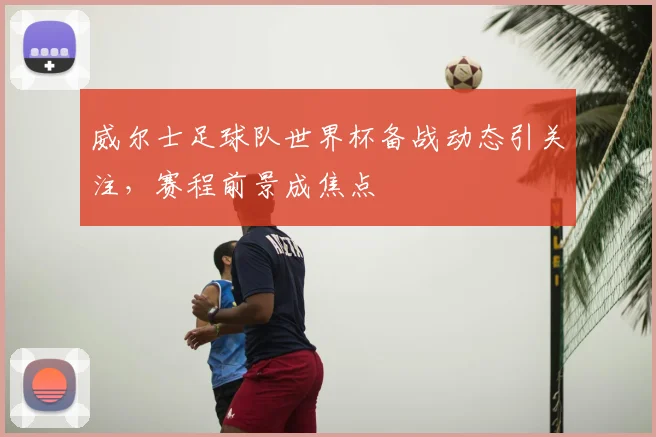 威尔士足球队世界杯备战动态引关注,赛程前景成焦点
