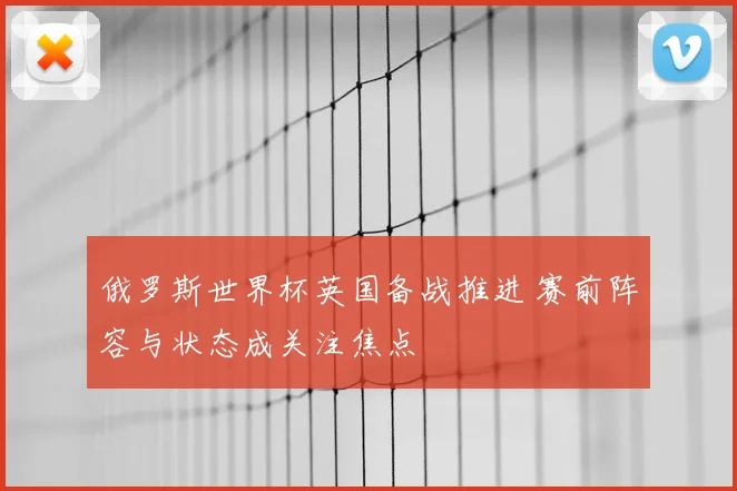 俄罗斯世界杯英国备战推进 赛前阵容与状态成关注焦点