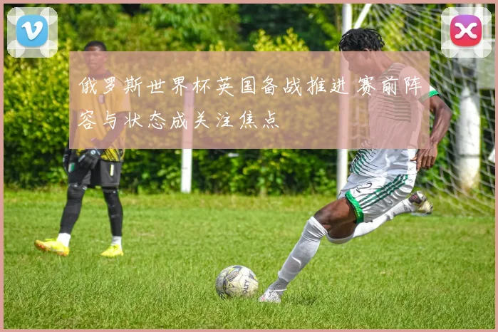 俄罗斯世界杯英国备战推进 赛前阵容与状态成关注焦点