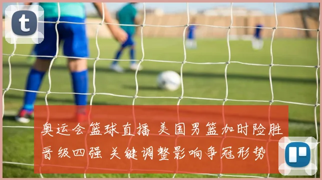 奥运会篮球直播 美国男篮加时险胜晋级四强 关键调整影响争冠形势