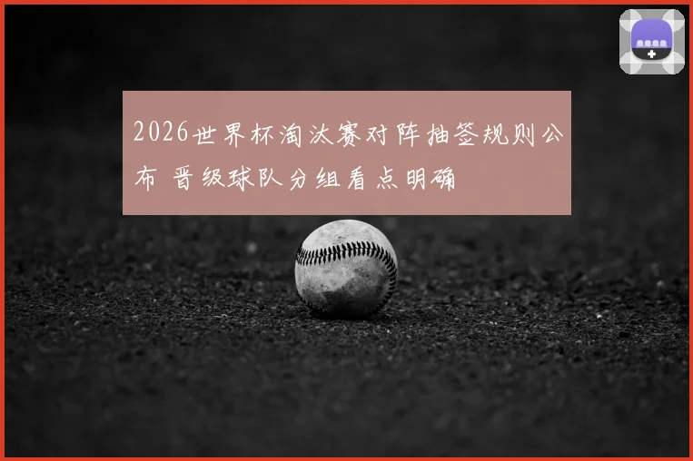 2026世界杯淘汰赛对阵抽签规则公布 晋级球队分组看点明确