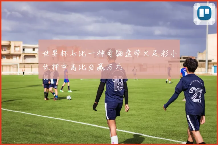 世界杯七比一神奇翻盘带火足彩小伙押中高比分赢万元