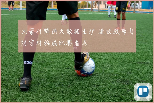 火箭对阵热火数据出炉 进攻效率与防守对抗成比赛看点