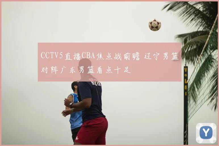 CCTV5直播CBA焦点战前瞻 辽宁男篮对阵广东男篮看点十足