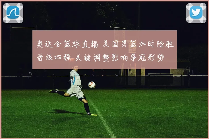 奥运会篮球直播 美国男篮加时险胜晋级四强 关键调整影响争冠形势