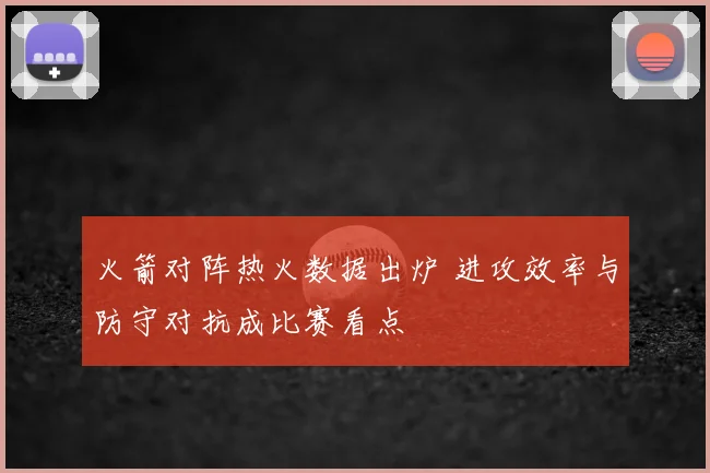 火箭对阵热火数据出炉 进攻效率与防守对抗成比赛看点