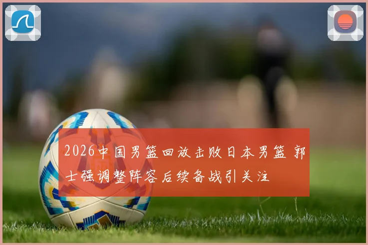 2026中国男篮回放击败日本男篮 郭士强调整阵容后续备战引关注