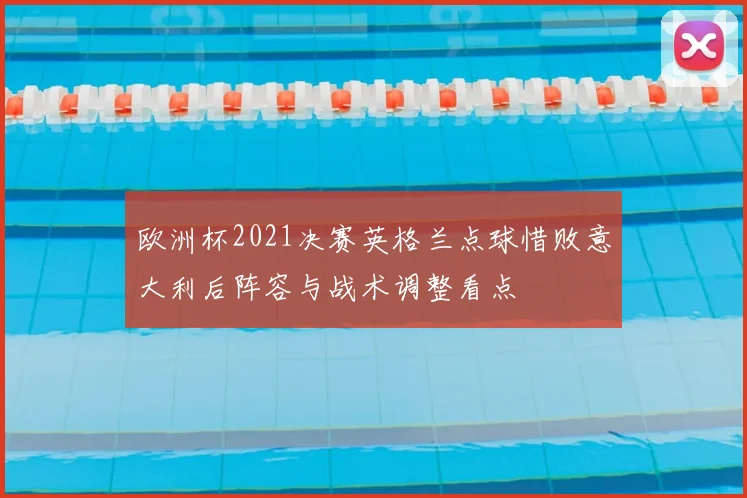 欧洲杯2021决赛英格兰点球惜败意大利后阵容与战术调整看点