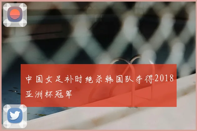 中国女足补时绝杀韩国队夺得2018亚洲杯冠军