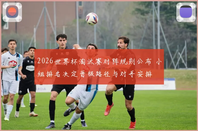2026世界杯淘汰赛对阵规则公布 小组排名决定晋级路径与对手安排