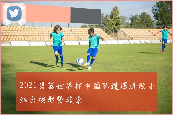 2021男篮世界杯中国队遭遇连败小组出线形势趋紧