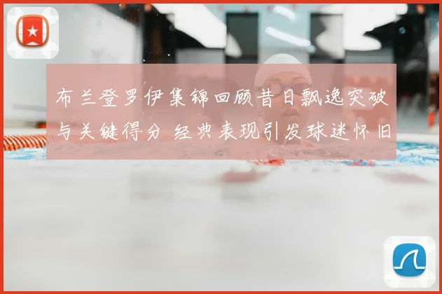布兰登罗伊集锦回顾昔日飘逸突破与关键得分 经典表现引发球迷怀旧