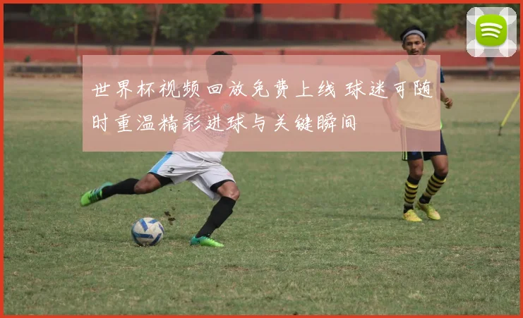 世界杯视频回放免费上线 球迷可随时重温精彩进球与关键瞬间