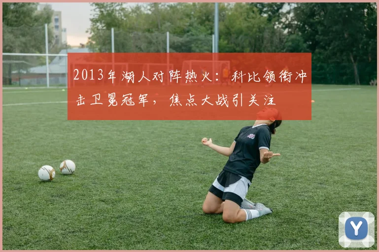 2013年湖人对阵热火：科比领衔冲击卫冕冠军，焦点大战引关注