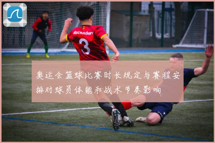 奥运会篮球比赛时长规定与赛程安排对球员体能和战术节奏影响