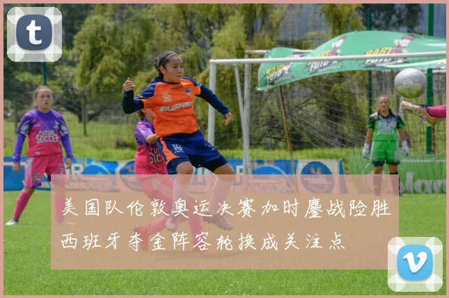 美国队伦敦奥运决赛加时鏖战险胜西班牙夺金阵容轮换成关注点