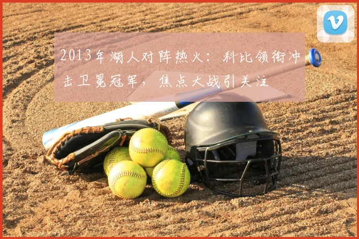 2013年湖人对阵热火：科比领衔冲击卫冕冠军，焦点大战引关注