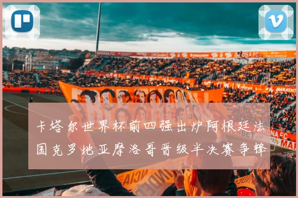 卡塔尔世界杯前四强出炉阿根廷法国克罗地亚摩洛哥晋级半决赛争锋
