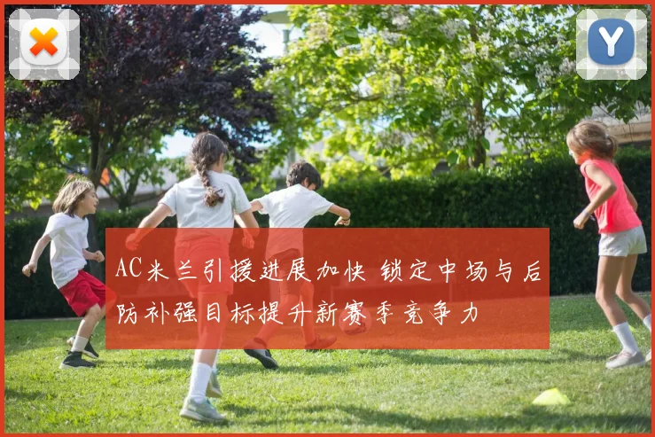 AC米兰引援进展加快 锁定中场与后防补强目标提升新赛季竞争力