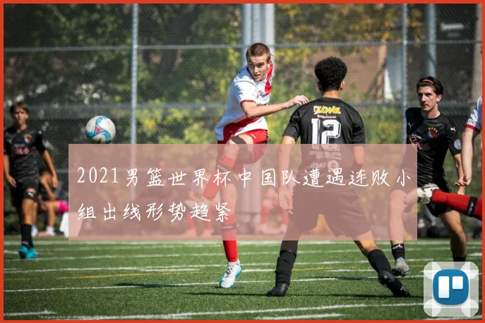 2021男篮世界杯中国队遭遇连败小组出线形势趋紧
