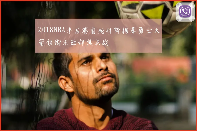 2018NBA季后赛首轮对阵揭幕勇士火箭领衔东西部焦点战