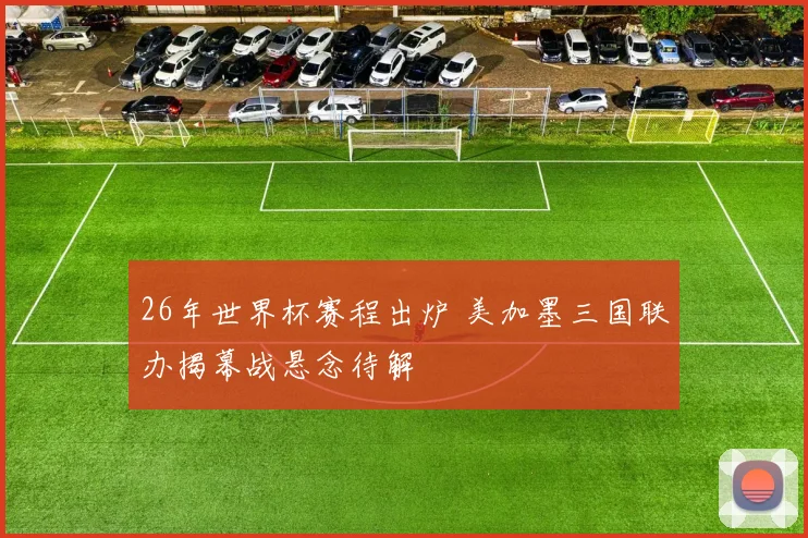 26年世界杯赛程出炉 美加墨三国联办揭幕战悬念待解
