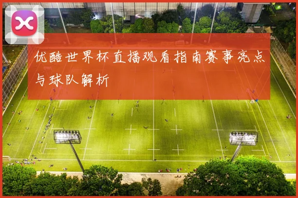 优酷世界杯直播观看指南赛事亮点与球队解析