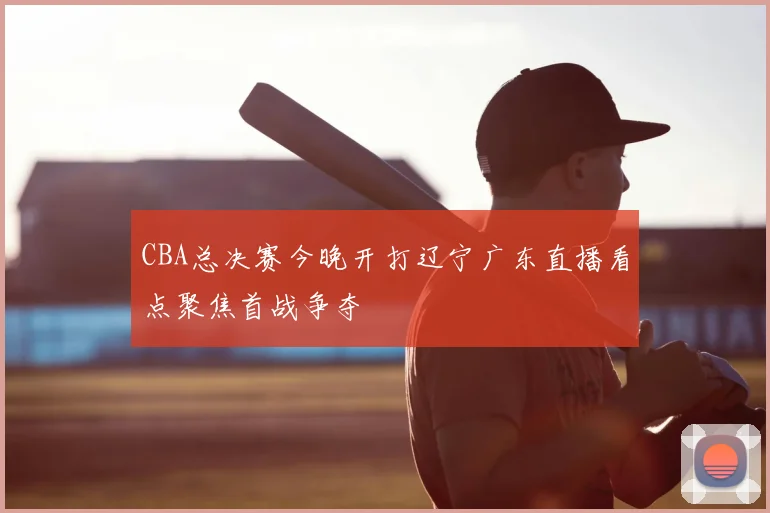 CBA总决赛今晚开打辽宁广东直播看点聚焦首战争夺