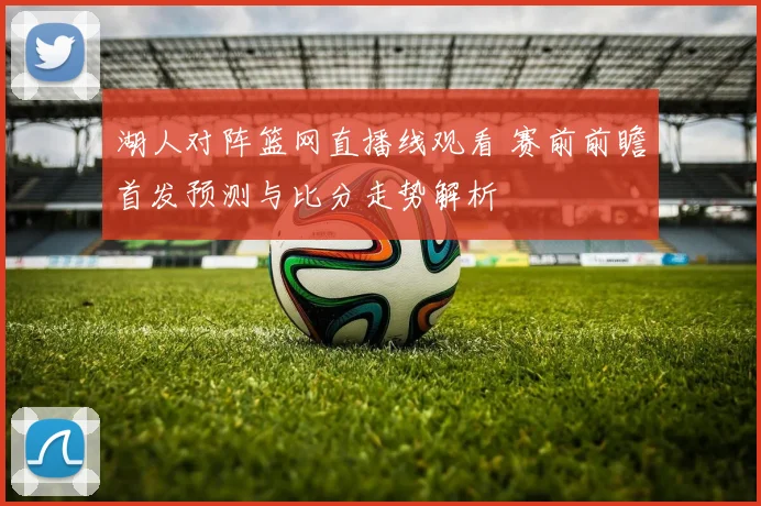 湖人对阵篮网直播线观看 赛前前瞻首发预测与比分走势解析