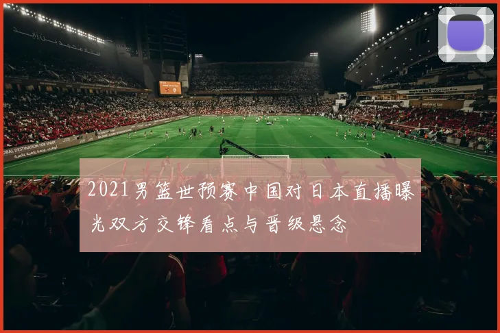 2021男篮世预赛中国对日本直播曝光双方交锋看点与晋级悬念