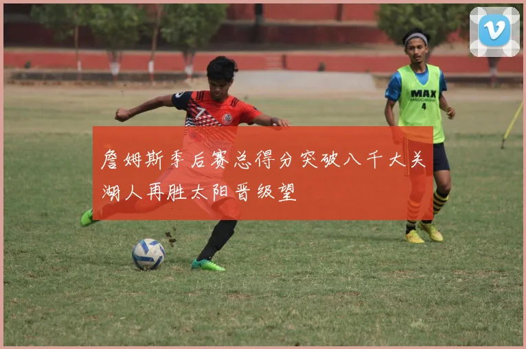 詹姆斯季后赛总得分突破八千大关湖人再胜太阳晋级望