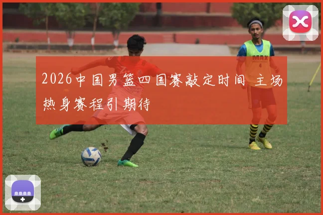 2026中国男篮四国赛敲定时间 主场热身赛程引期待