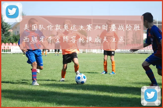 美国队伦敦奥运决赛加时鏖战险胜西班牙夺金阵容轮换成关注点