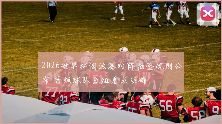 2026世界杯淘汰赛对阵抽签规则公布 晋级球队分组看点明确