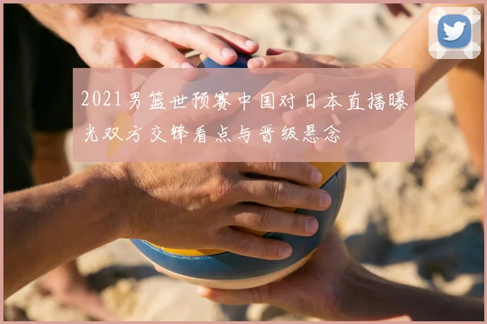 2021男篮世预赛中国对日本直播曝光双方交锋看点与晋级悬念