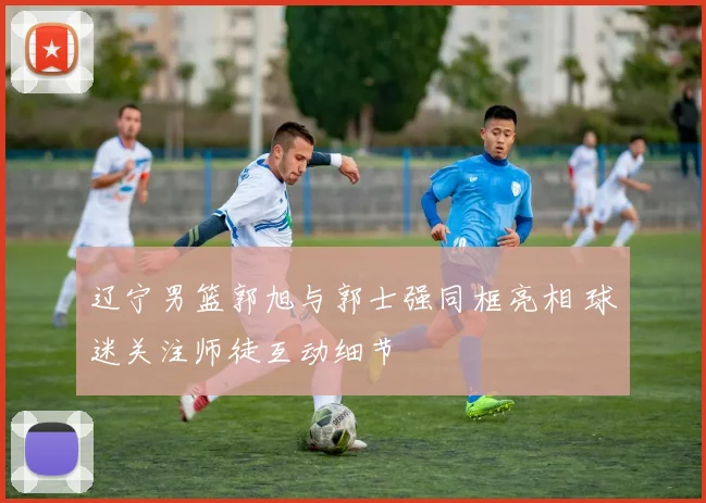 辽宁男篮郭旭与郭士强同框亮相 球迷关注师徒互动细节