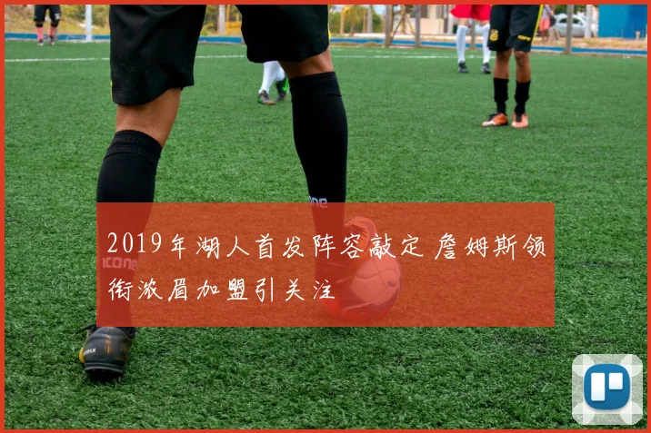 2019年湖人首发阵容敲定 詹姆斯领衔浓眉加盟引关注