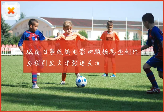 城南旧事改编电影回顾胡思全创作历程引发文学影迷关注