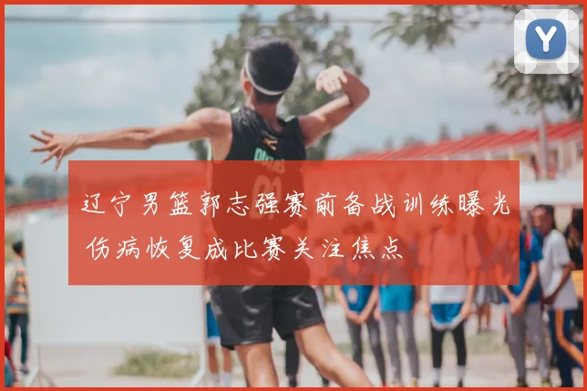 辽宁男篮郭志强赛前备战训练曝光 伤病恢复成比赛关注焦点