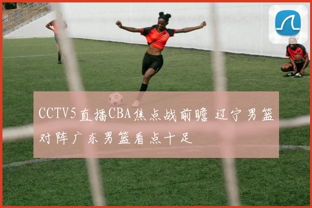 CCTV5直播CBA焦点战前瞻 辽宁男篮对阵广东男篮看点十足